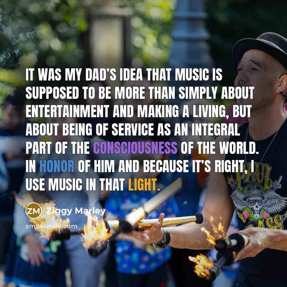 “It was my dad’s idea that music is supposed to be more than simply about entertainment and making a living, but about being of service as an integral part of the consciousness of the world. In honor of him and because it’s right, I use music in that light.” quote by Ziggy Marley