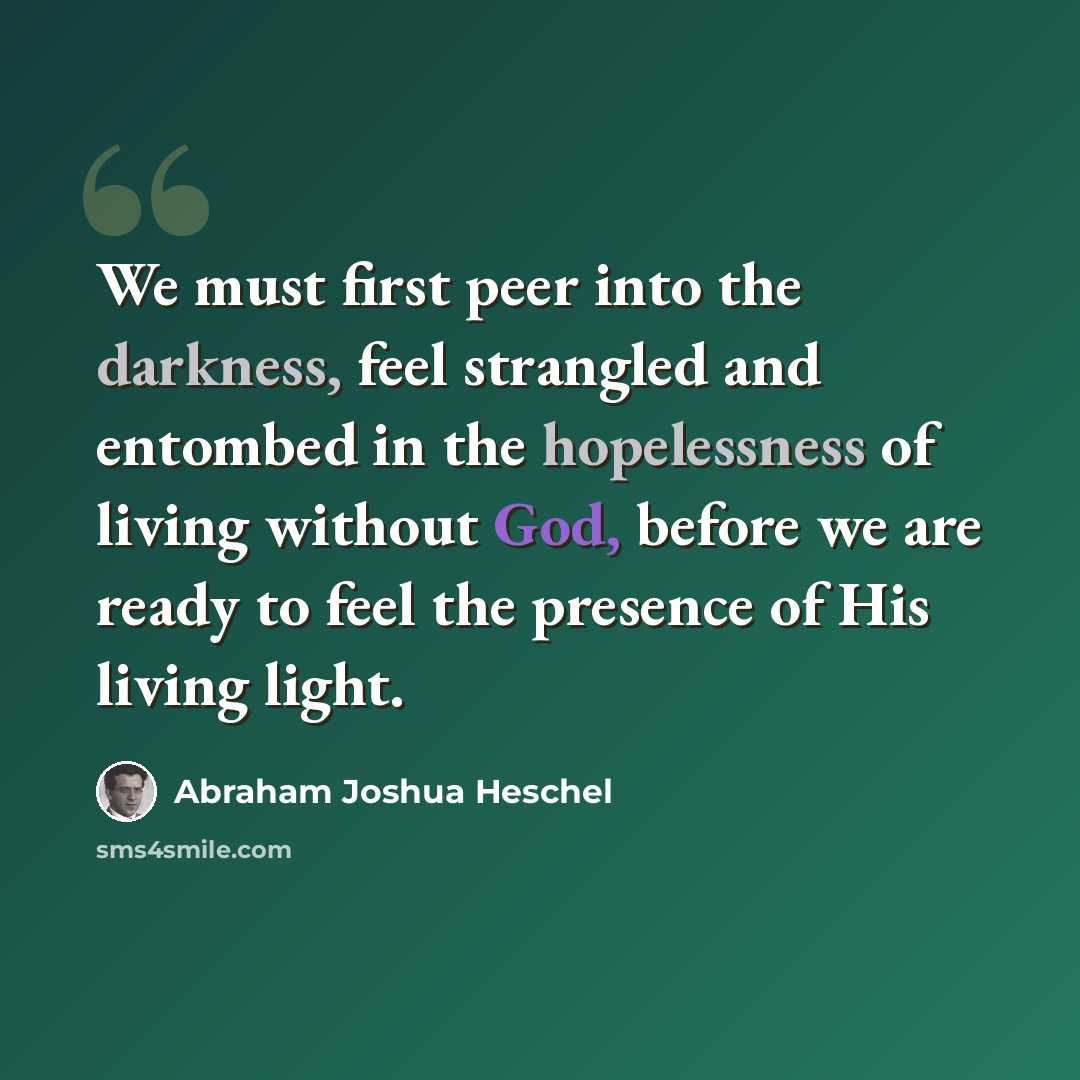 “We must first peer into the darkness, feel strangled and entombed in the hopelessness of living without God, before we are ready to feel the presence of His living light.” quote by Abraham Joshua Heschel