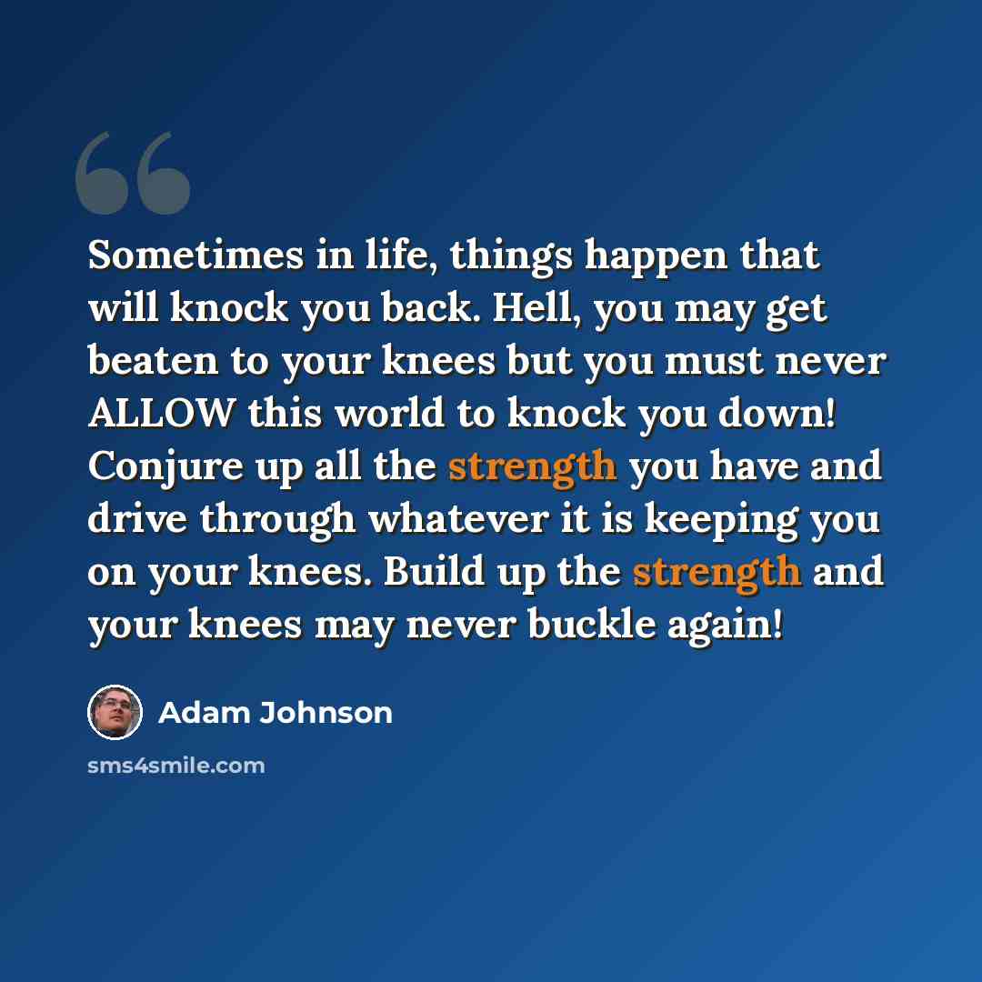 “Sometimes in life, things happen that will knock you back. Hell, you may get beaten to your knees but you must never ALLOW this world to knock you down! Conjure up all the strength you have and drive through whatever it is keeping you on your knees. Build up the strength and your knees may never…” quote by Adam Johnson