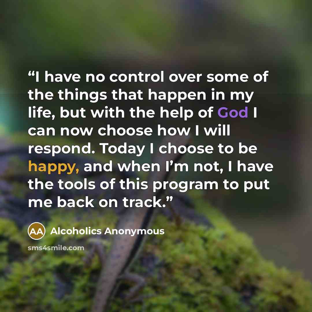“I have no control over some of the things that happen in my life, but with the help of God I can now choose how I will respond. Today I choose to be happy, and when I’m not, I have the tools of this program to put me back on track.” quote by Alcoholics Anonymous