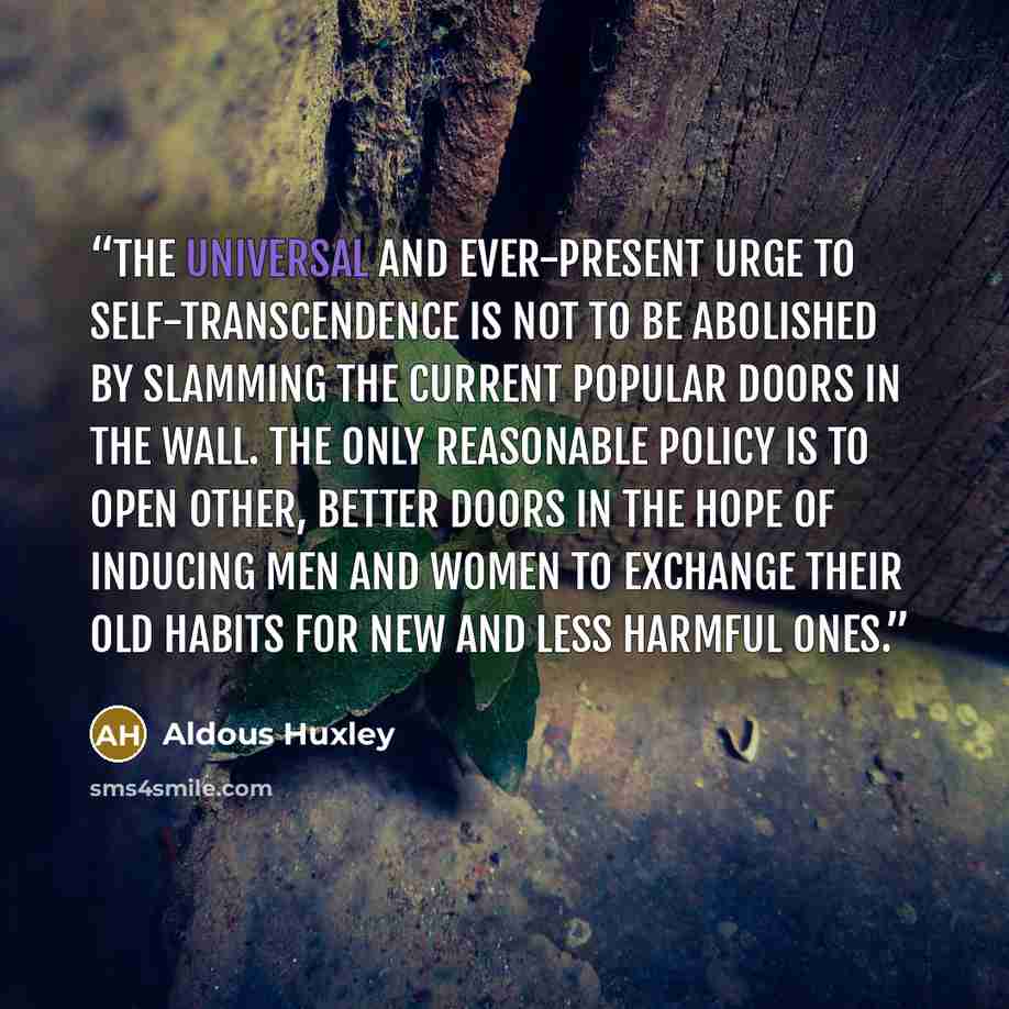 “The universal and ever-present urge to self-transcendence is not to be abolished by slamming the current popular Doors in the Wall. The only reasonable policy is to open other, better doors in the hope of inducing men and women to exchange their old habits for new and less harmful ones.” quote by Aldous Huxley