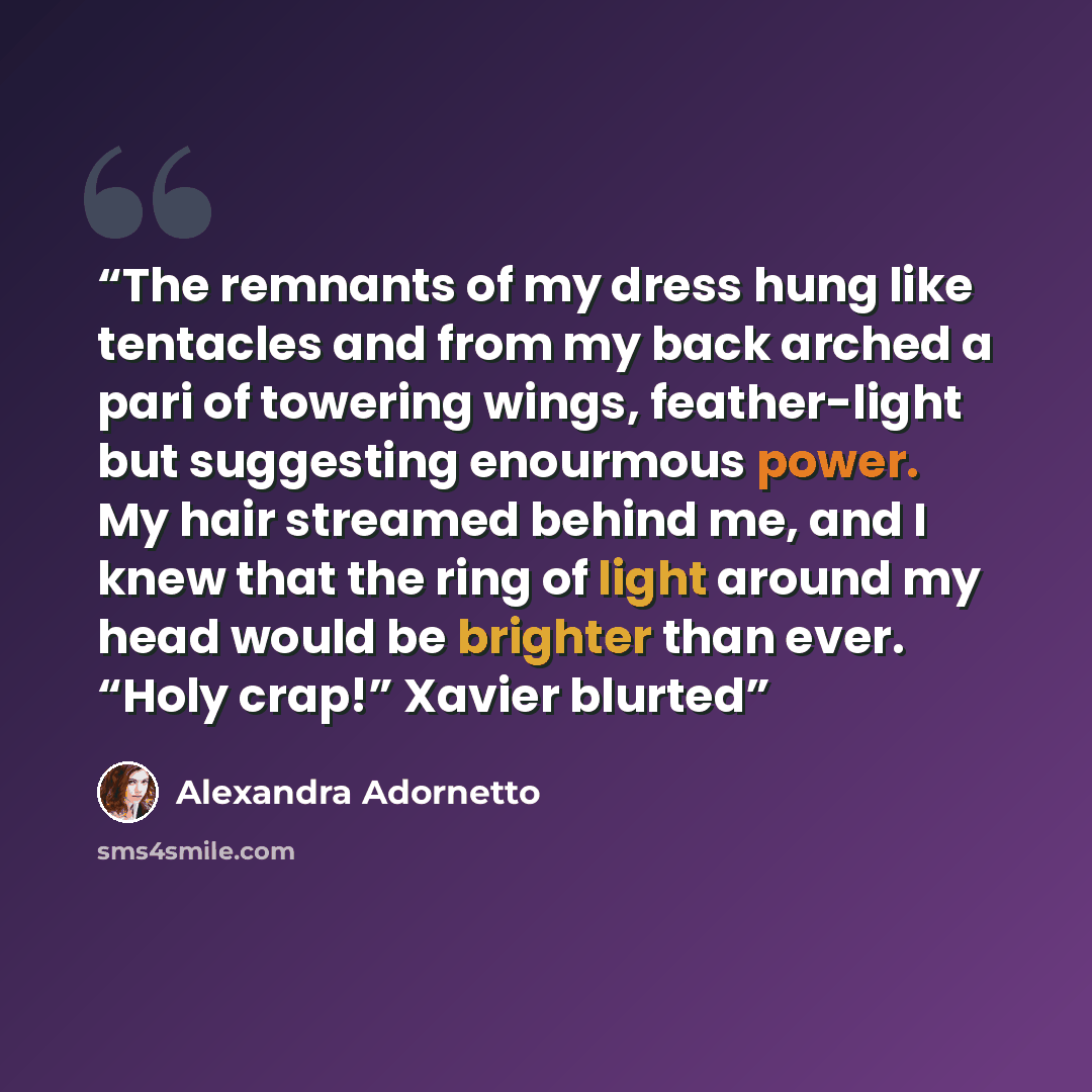 “The remnants of my dress hung like tentacles and from my back arched a pari of towering wings, feather-light but suggesting enourmous power. My hair streamed behind me, and I knew that the ring of light around my head would be brighter than ever. “Holy crap!” Xavier blurted” quote by Alexandra Adornetto