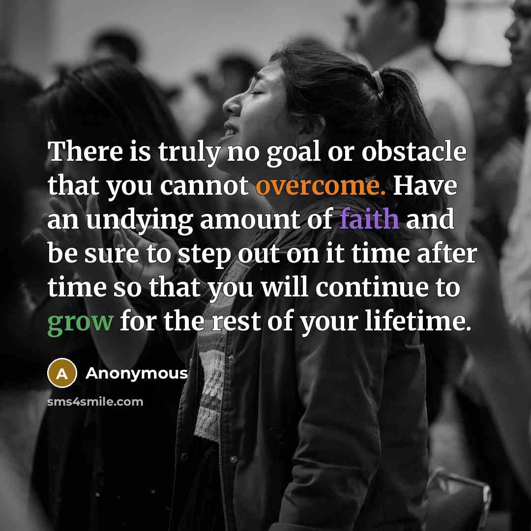 “There is truly no goal or obstacle that you cannot overcome. Have an undying amount of faith and be sure to step out on it time after time so that you will continue to grow for the rest of your lifetime.” quote by Anonymous