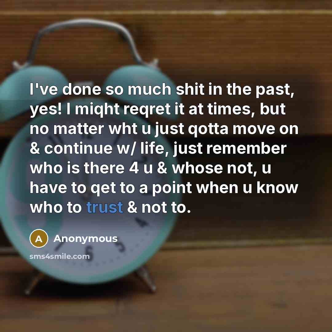 “I've done so much shit in the past, yes! I miqht reqret it at times, but no matter wht u just qotta move on & continue w/ life, just remember who is there 4 u & whose not, u have to qet to a point when u know who to trust & not to.” quote by Anonymous