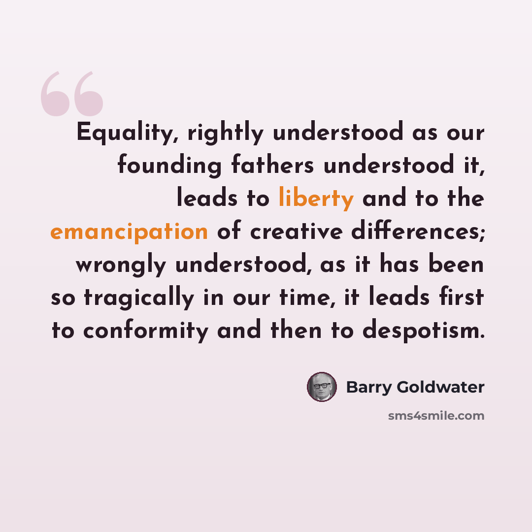 “Equality, rightly understood as our founding fathers understood it, leads to liberty and to the emancipation of creative differences; wrongly understood, as it has been so tragically in our time, it leads first to conformity and then to despotism.” quote by Barry Goldwater
