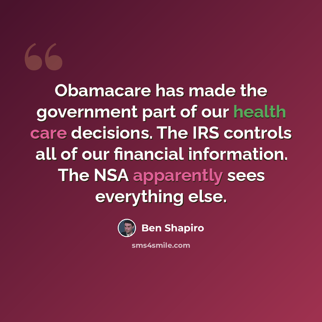 “Obamacare has made the government part of our health care decisions. The IRS controls all of our financial information. The NSA apparently sees everything else.” quote by Ben Shapiro