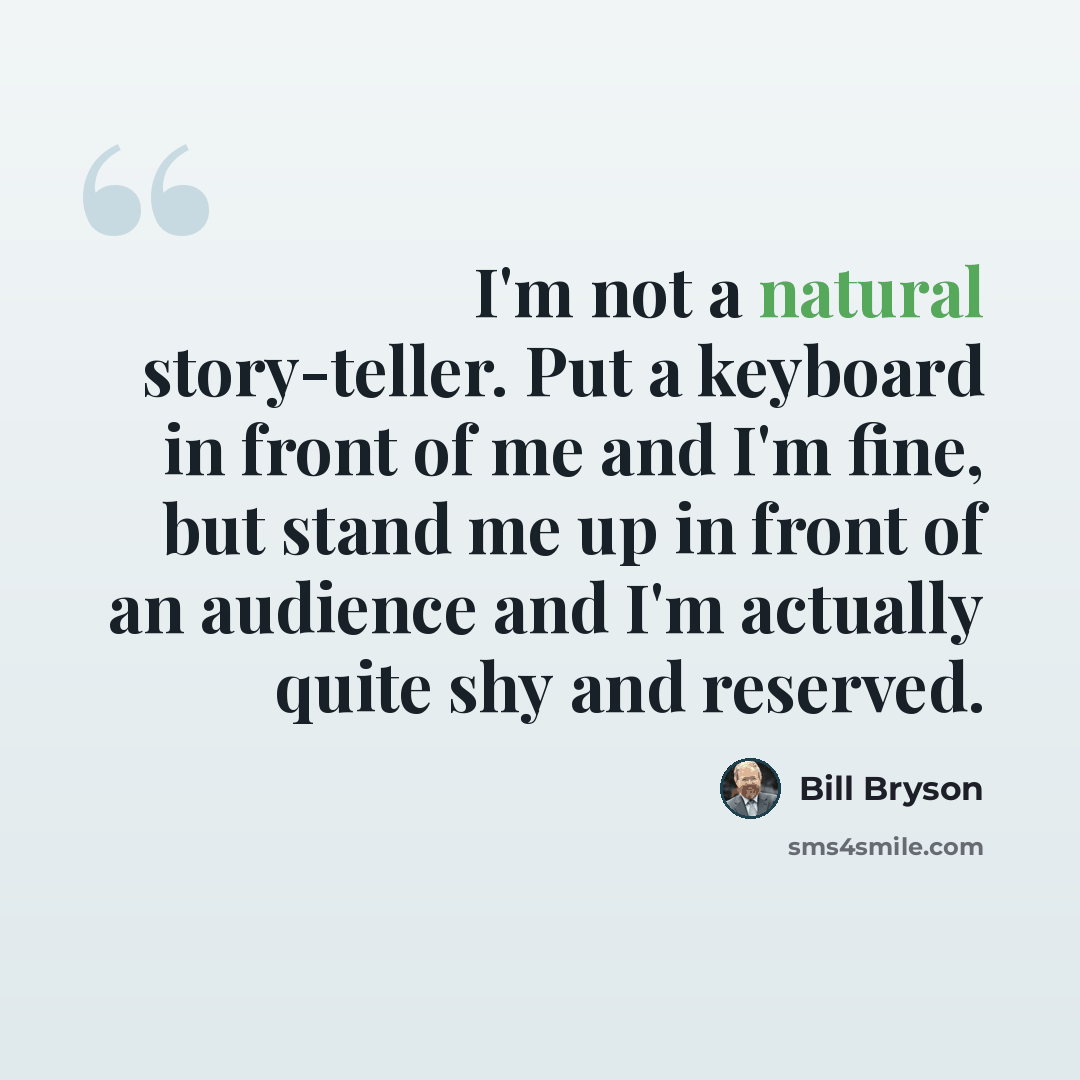 “I'm not a natural story-teller. Put a keyboard in front of me and I'm fine, but stand me up in front of an audience and I'm actually quite shy and reserved.” quote by Bill Bryson
