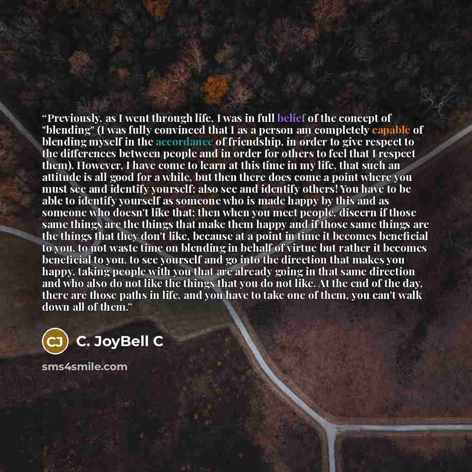 “Previously, as I went through life, I was in full belief of the concept of "blending" (I was fully convinced that I as a person am completely capable of blending myself in the accordance of friendship, in order to give respect to the differences between people and in order for others to feel that…” quote by C. JoyBell C