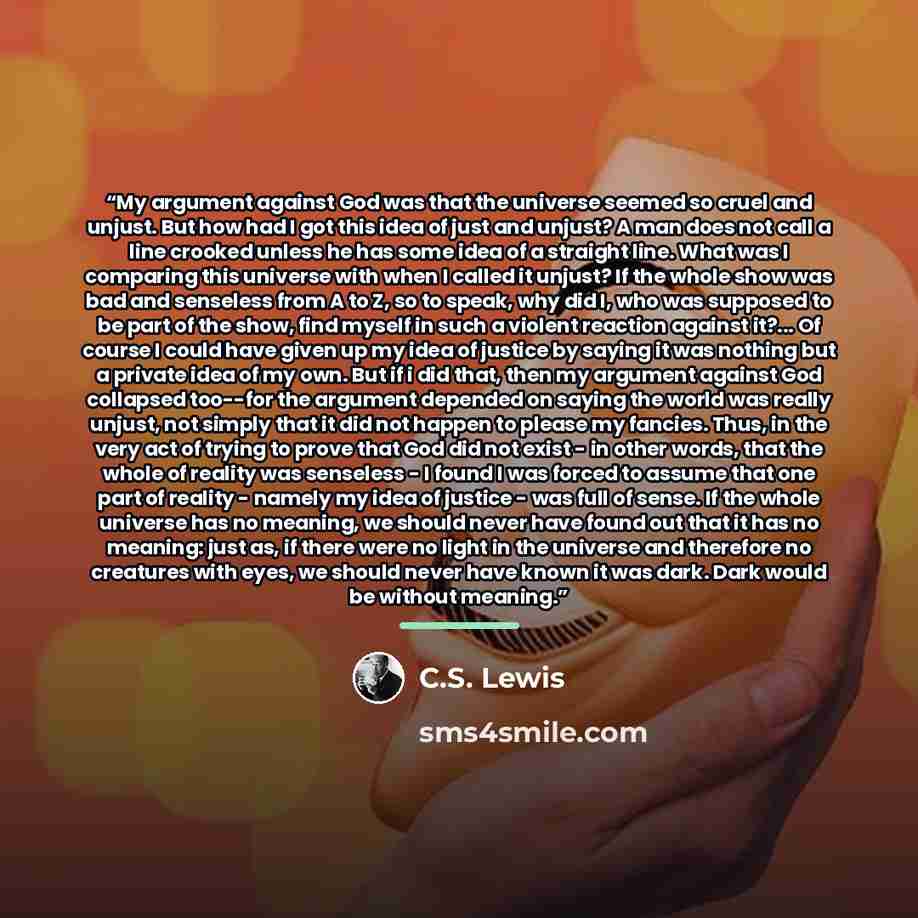 “My argument against God was that the universe seemed so cruel and unjust. But how had I got this idea of just and unjust? A man does not call a line crooked unless he has some idea of a straight line. What was I comparing this universe with when I called it unjust? If the whole show was bad and…” quote by C.S. Lewis