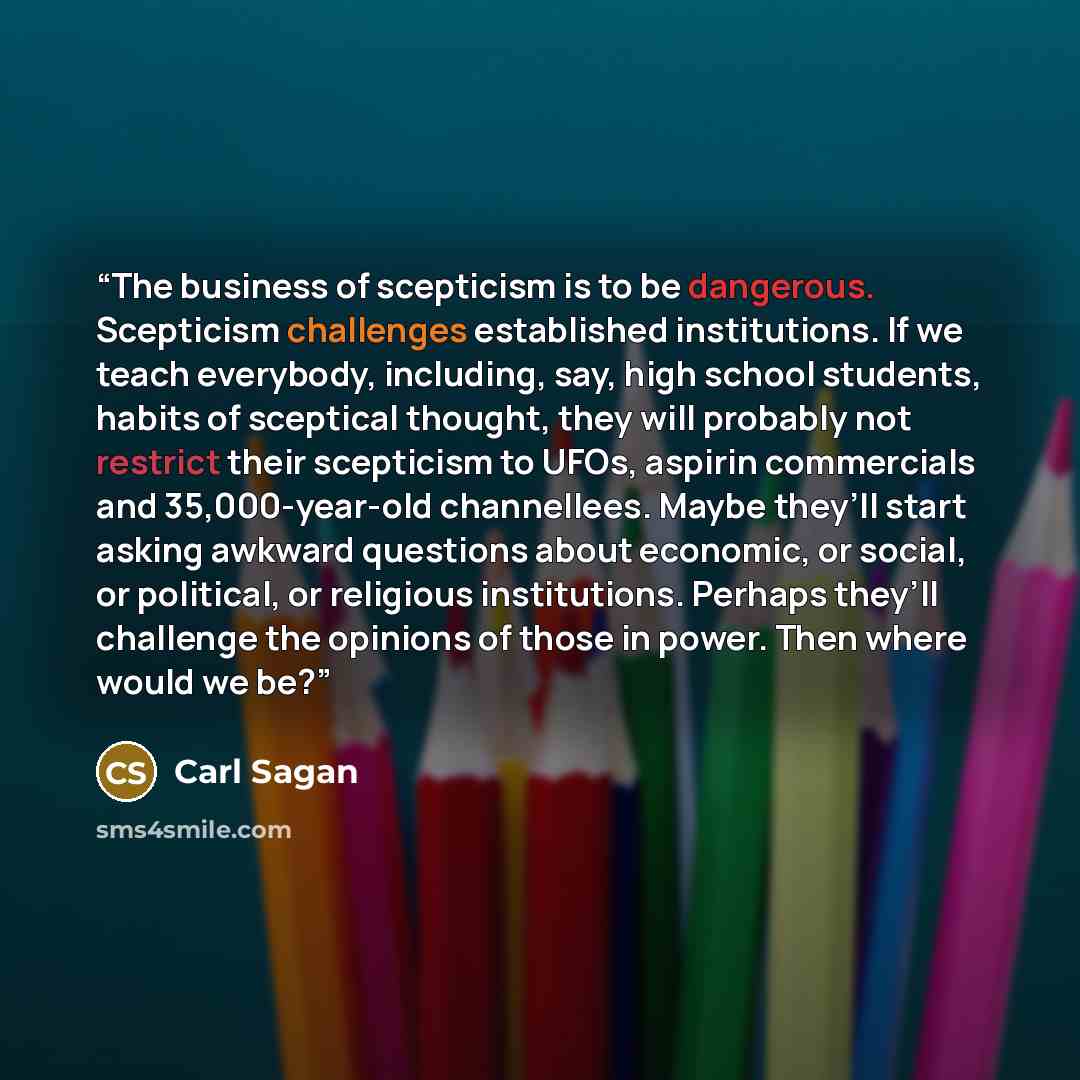 “The business of scepticism is to be dangerous. Scepticism challenges established institutions. If we teach everybody, including, say, high school students, habits of sceptical thought, they will probably not restrict their scepticism to UFOs, aspirin commercials and 35,000-year-old channellees…” quote by Carl Sagan