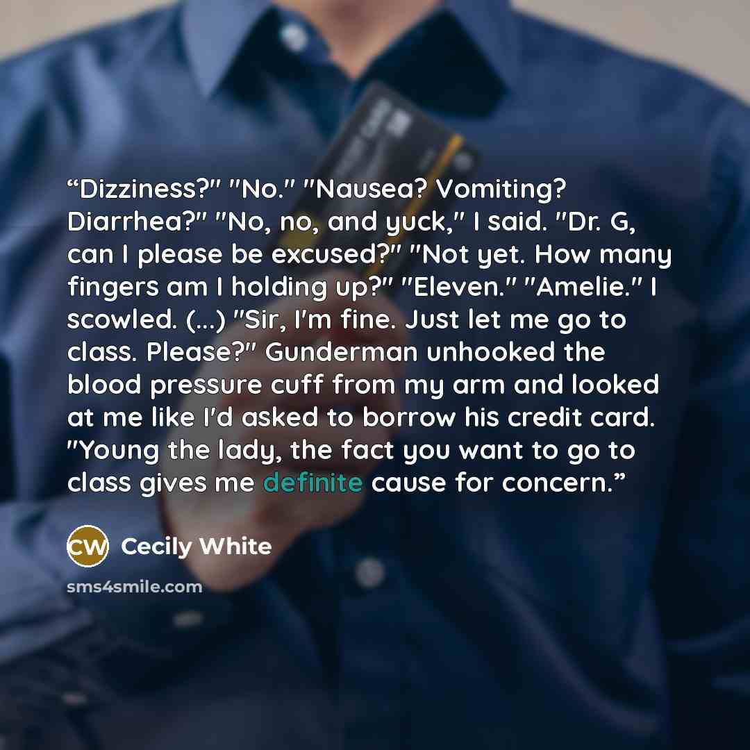 “Dizziness?" "No." "Nausea? Vomiting? Diarrhea?" "No, no, and yuck," I said. "Dr. G, can I please be excused?" "Not yet. How many fingers am I holding up?" "Eleven." "Amelie." I scowled. (...) "Sir, I'm fine. Just let me go to class. Please?" Gunderman unhooked the blood pressure cuff from my arm…” quote by Cecily White