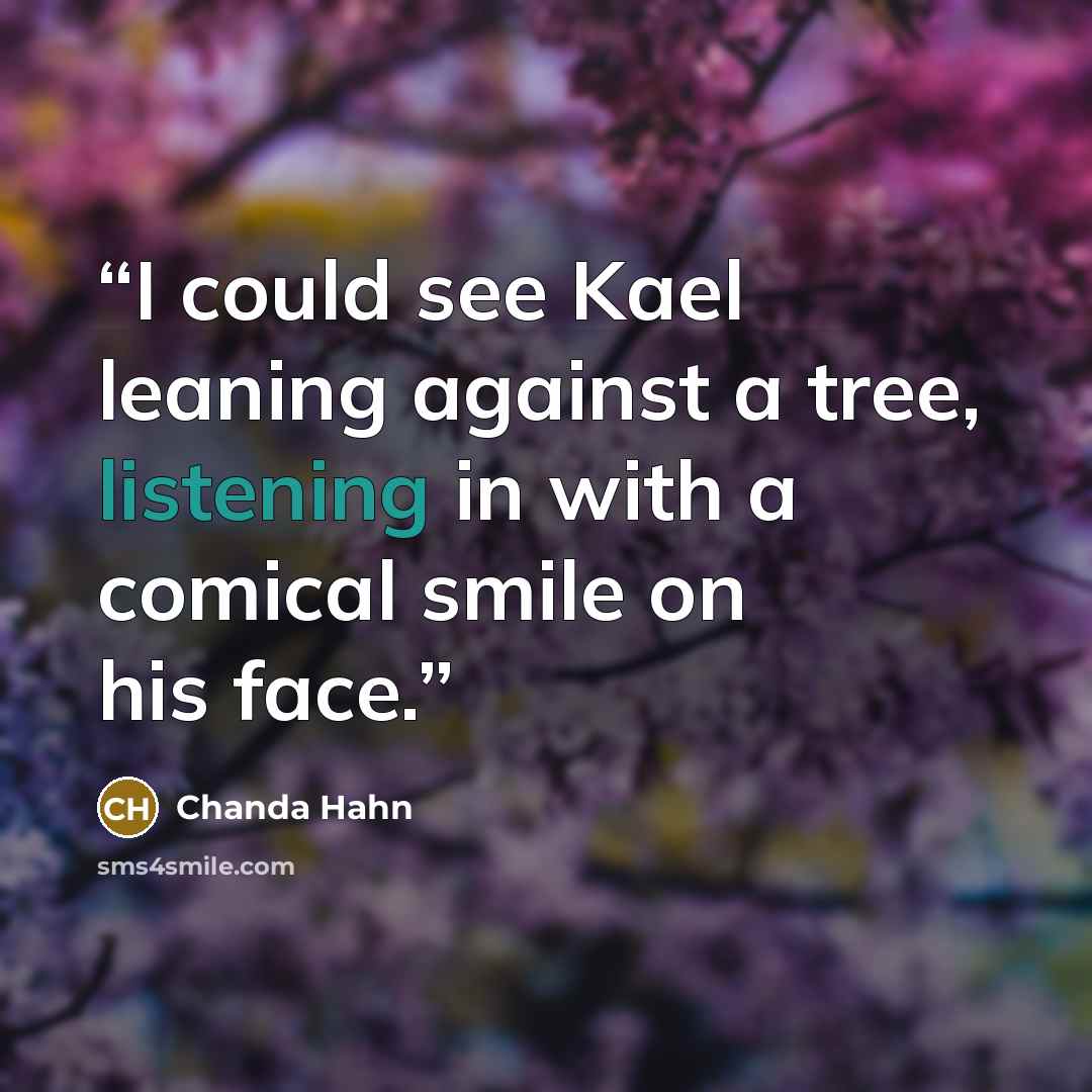 “I could see Kael leaning against a tree, listening in with a comical smile on his face.” quote by Chanda Hahn