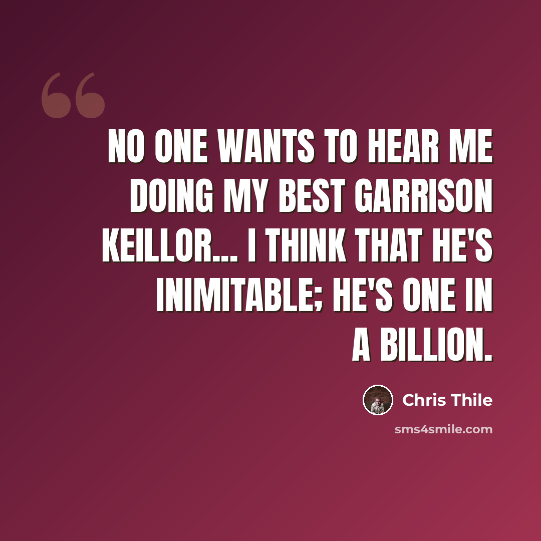 “No one wants to hear me doing my best Garrison Keillor... I think that he's inimitable; he's one in a billion.” quote by Chris Thile