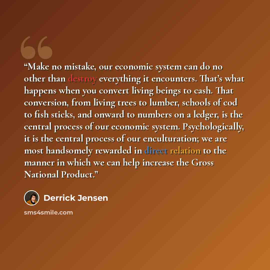 “Make no mistake, our economic system can do no other than destroy everything it encounters. That’s what happens when you convert living beings to cash. That conversion, from living trees to lumber, schools of cod to fish sticks, and onward to numbers on a ledger, is the central process of our…” quote by Derrick Jensen
