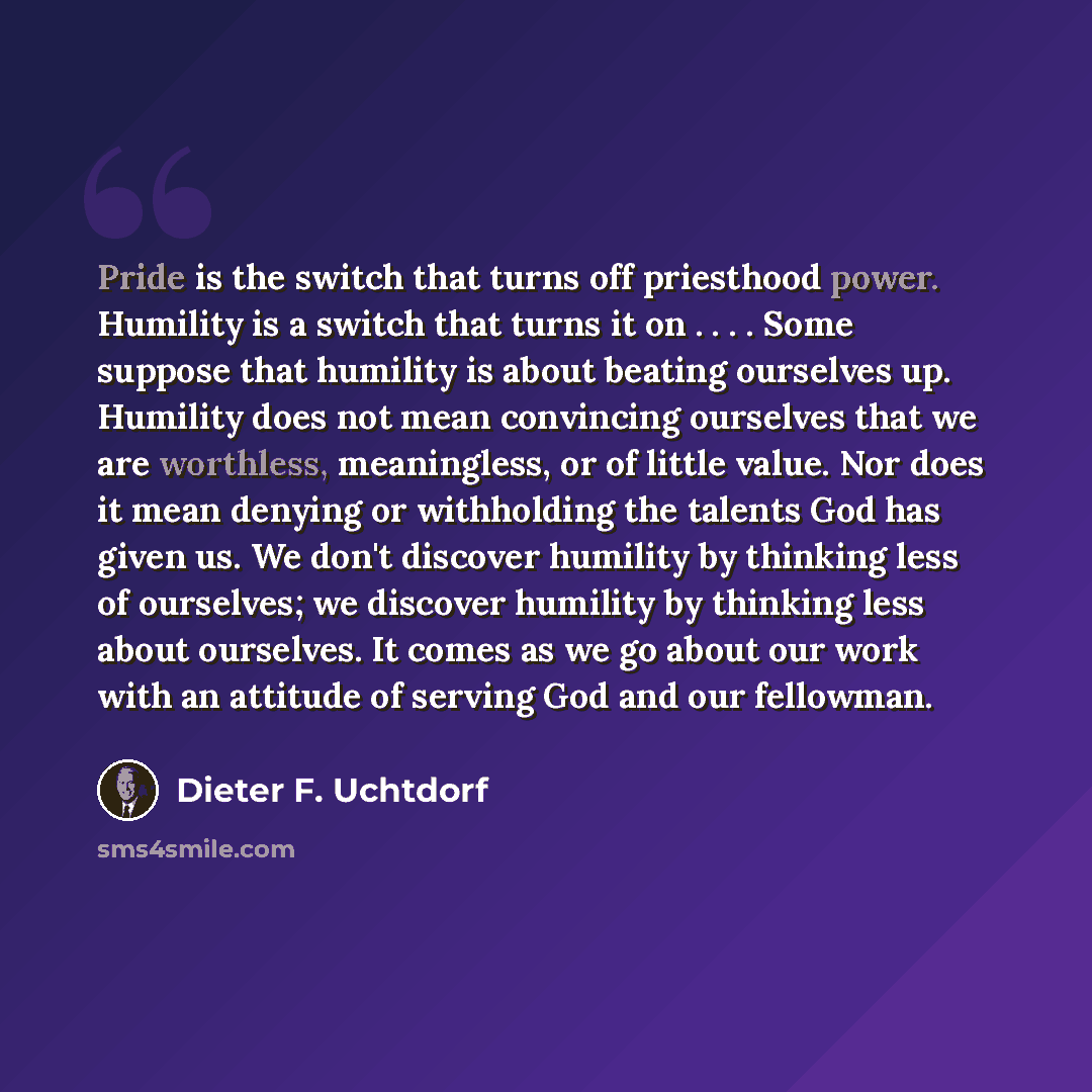 “Pride is the switch that turns off priesthood power. Humility is a switch that turns it on . . . . Some suppose that humility is about beating ourselves up. Humility does not mean convincing ourselves that we are worthless, meaningless, or of little value. Nor does it mean denying or withholding…” quote by Dieter F. Uchtdorf
