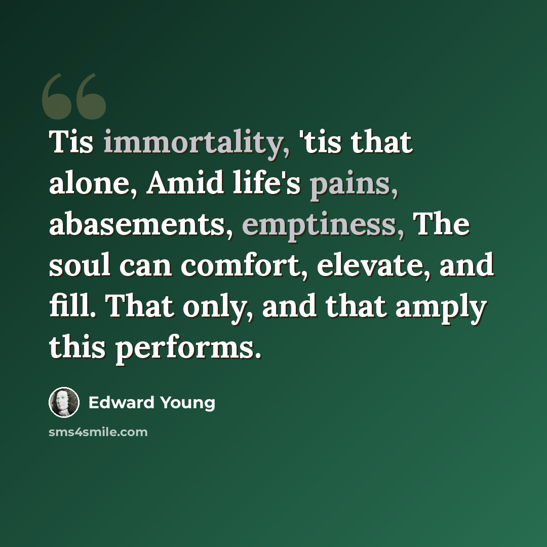 “Tis immortality, 'tis that alone, Amid life's pains, abasements, emptiness, The soul can comfort, elevate, and fill. That only, and that amply this performs.” quote by Edward Young