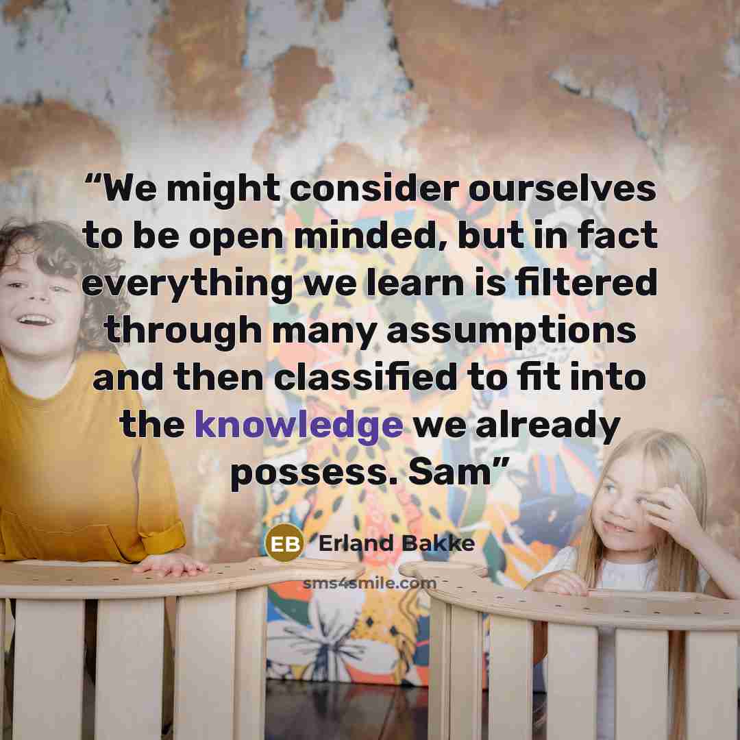 “We might consider ourselves to be open minded, but in fact everything we learn is filtered through many assumptions and then classified to fit into the knowledge we already possess. Sam” quote by Erland Bakke