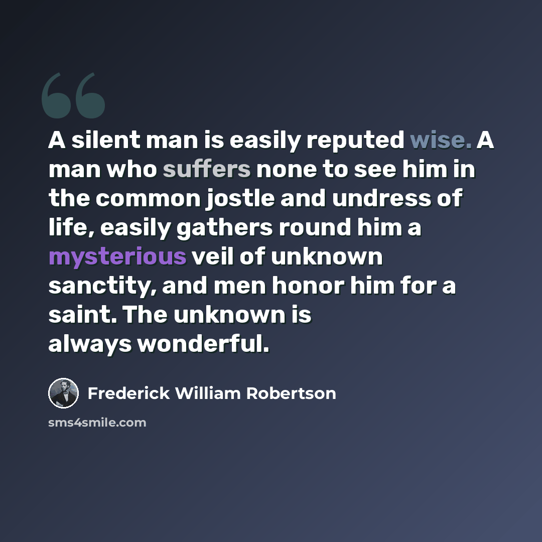 “A silent man is easily reputed wise. A man who suffers none to see him in the common jostle and undress of life, easily gathers round him a mysterious veil of unknown sanctity, and men honor him for a saint. The unknown is always wonderful.” quote by Frederick William Robertson