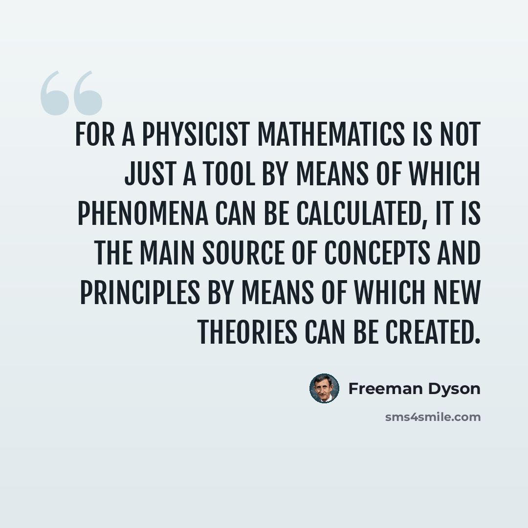 “For a physicist mathematics is not just a tool by means of which phenomena can be calculated, it is the main source of concepts and principles by means of which new theories can be created.” quote by Freeman Dyson