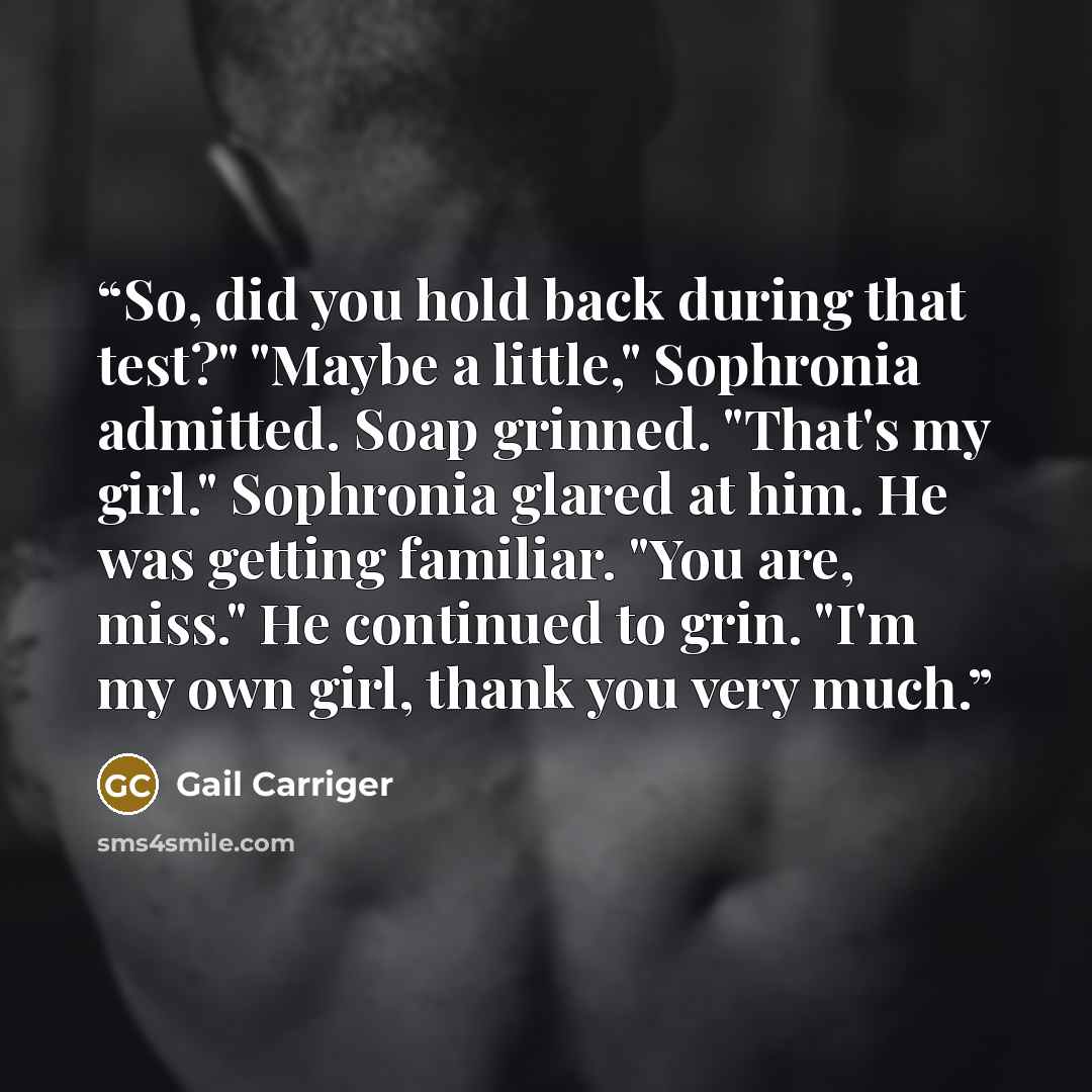 “So, did you hold back during that test?" "Maybe a little," Sophronia admitted. Soap grinned. "That's my girl." Sophronia glared at him. He was getting familiar. "You are, miss." He continued to grin. "I'm my own girl, thank you very much.” quote by Gail Carriger