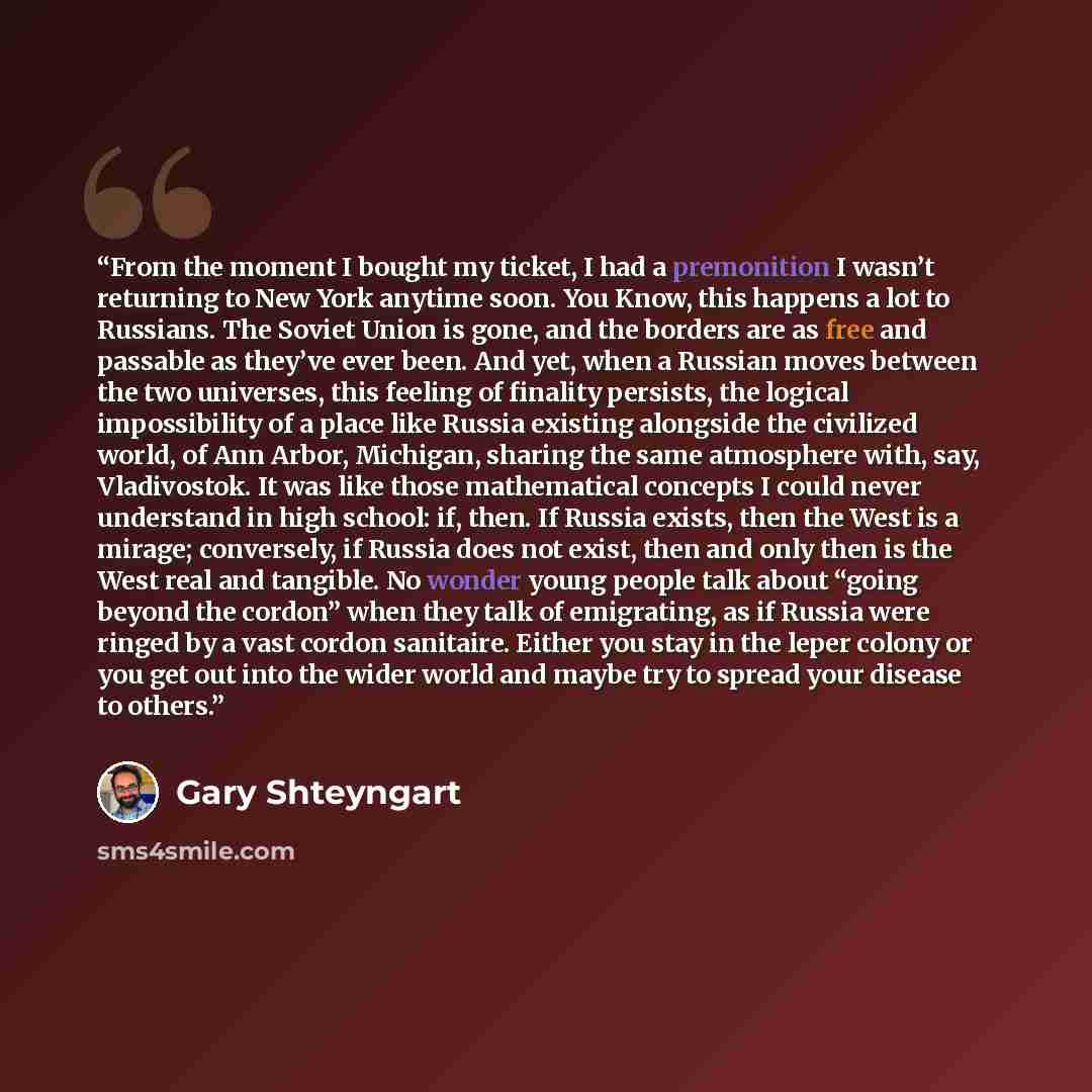 “From the moment I bought my ticket, I had a premonition I wasn’t returning to New York anytime soon. You Know, this happens a lot to Russians. The Soviet Union is gone, and the borders are as free and passable as they’ve ever been. And yet, when a Russian moves between the two universes, this…” quote by Gary Shteyngart