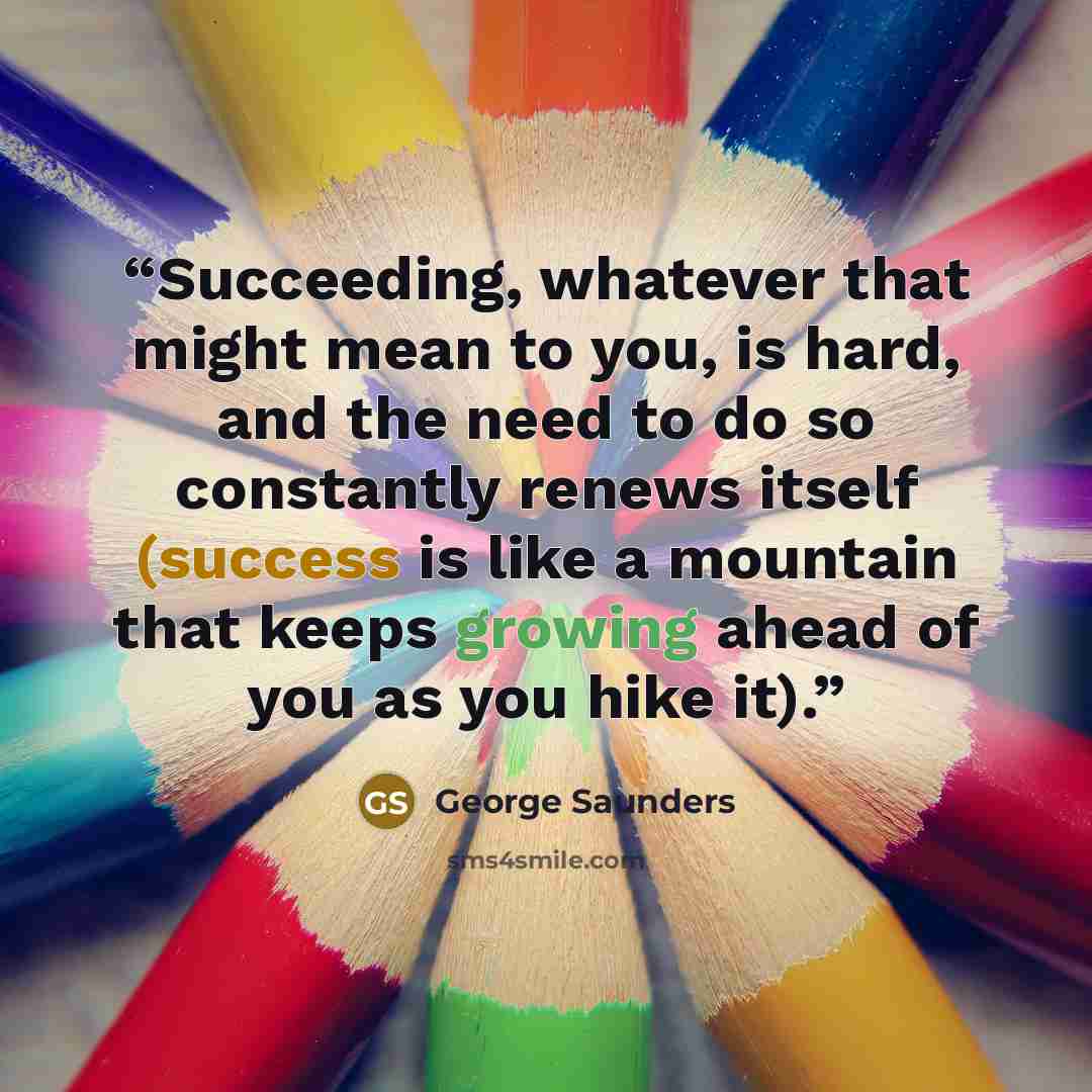 “Succeeding, whatever that might mean to you, is hard, and the need to do so constantly renews itself (success is like a mountain that keeps growing ahead of you as you hike it).” quote by George Saunders