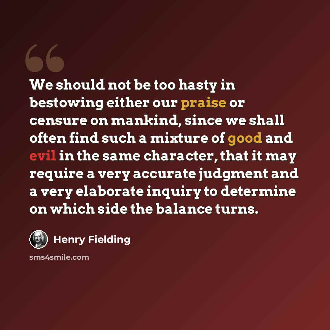 “We should not be too hasty in bestowing either our praise or censure on mankind, since we shall often find such a mixture of good and evil in the same character, that it may require a very accurate judgment and a very elaborate inquiry to determine on which side the balance turns.” quote by Henry Fielding