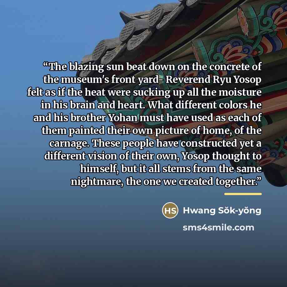 “The blazing sun beat down on the concrete of the museum's front yard- Reverend Ryu Yosop felt as if the heat were sucking up all the moisture in his brain and heart. What different colors he and his brother Yohan must have used as each of them painted their own picture of home, of the carnage…” quote by Hwang Sŏk-yŏng