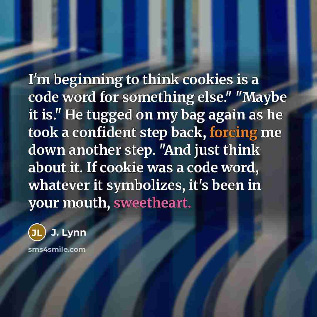 “I'm beginning to think cookies is a code word for something else." "Maybe it is." He tugged on my bag again as he took a confident step back, forcing me down another step. "And just think about it. If cookie was a code word, whatever it symbolizes, it's been in your mouth, sweetheart.” quote by J. Lynn