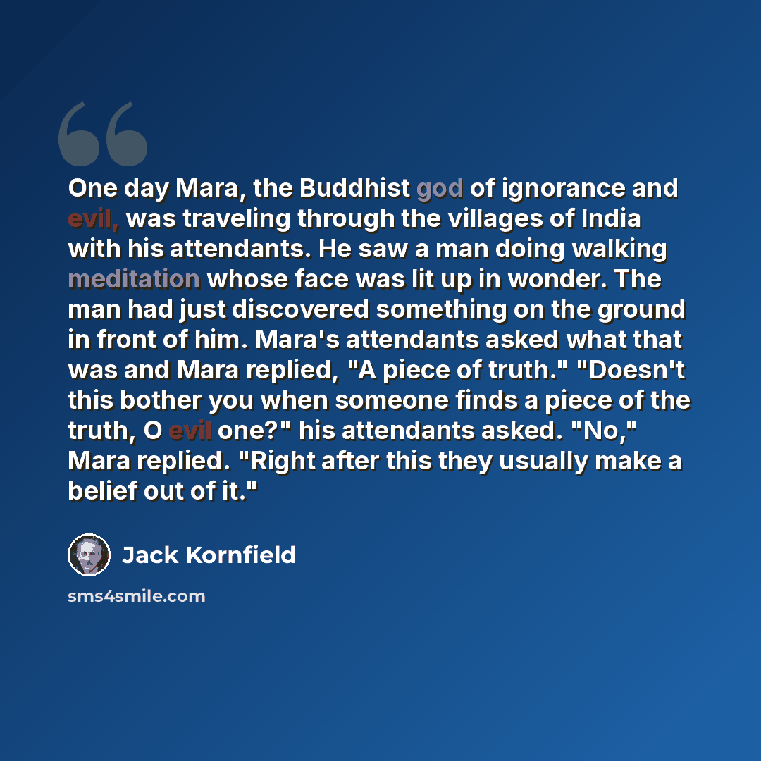 “One day Mara, the Buddhist god of ignorance and evil, was traveling through the villages of India with his attendants. He saw a man doing walking meditation whose face was lit up in wonder. The man had just discovered something on the ground in front of him. Mara's attendants asked what that was…” quote by Jack Kornfield