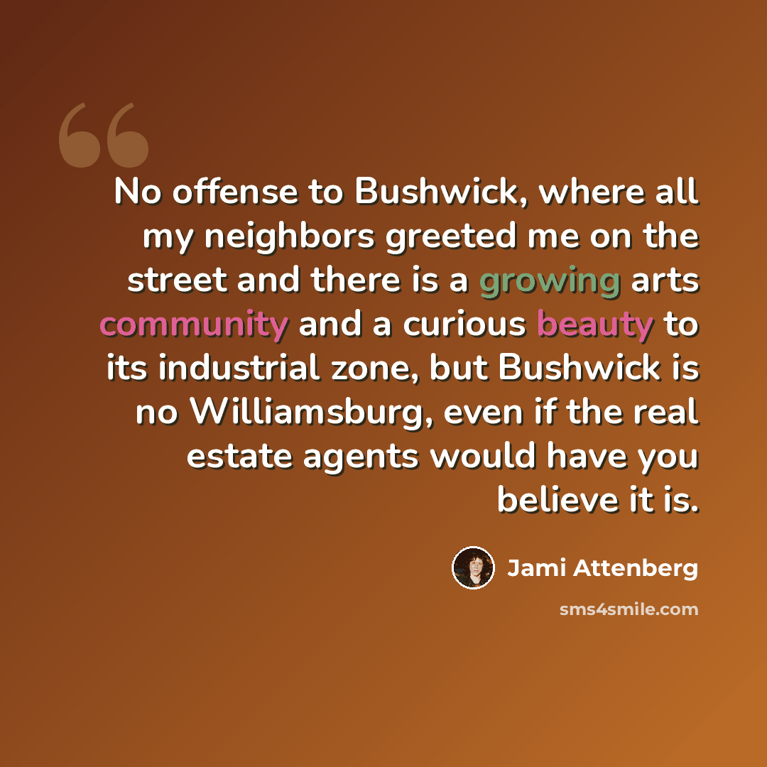 “No offense to Bushwick, where all my neighbors greeted me on the street and there is a growing arts community and a curious beauty to its industrial zone, but Bushwick is no Williamsburg, even if the real estate agents would have you believe it is.” quote by Jami Attenberg