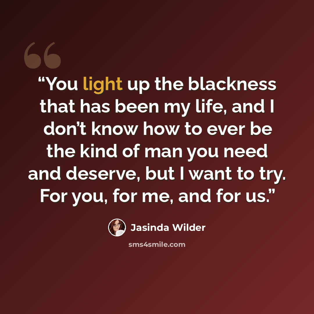 “You light up the blackness that has been my life, and I don’t know how to ever be the kind of man you need and deserve, but I want to try. For you, for me, and for us.” quote by Jasinda Wilder