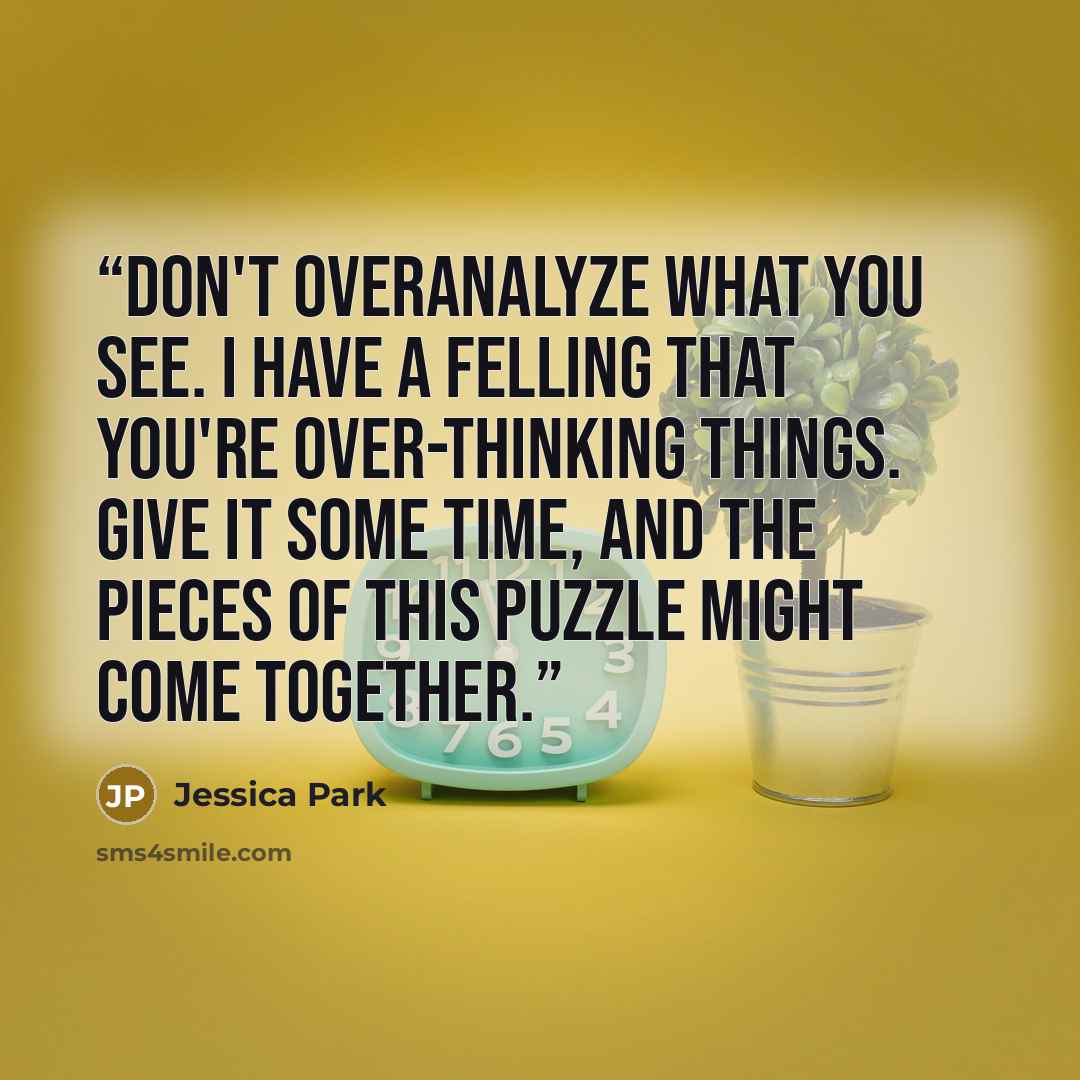 “Don't overanalyze what you see. I have a felling that you're over-thinking things. Give it some time, and the pieces of this puzzle might come together.” quote by Jessica Park