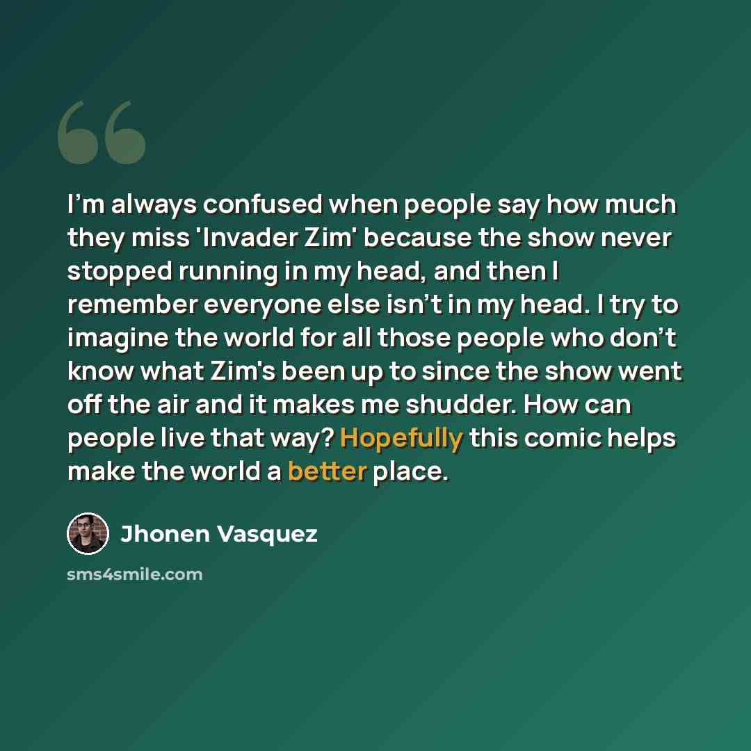 “I'm always confused when people say how much they miss 'Invader Zim' because the show never stopped running in my head, and then I remember everyone else isn't in my head. I try to imagine the world for all those people who don’t know what Zim's been up to since the show went off the air and it…” quote by Jhonen Vasquez