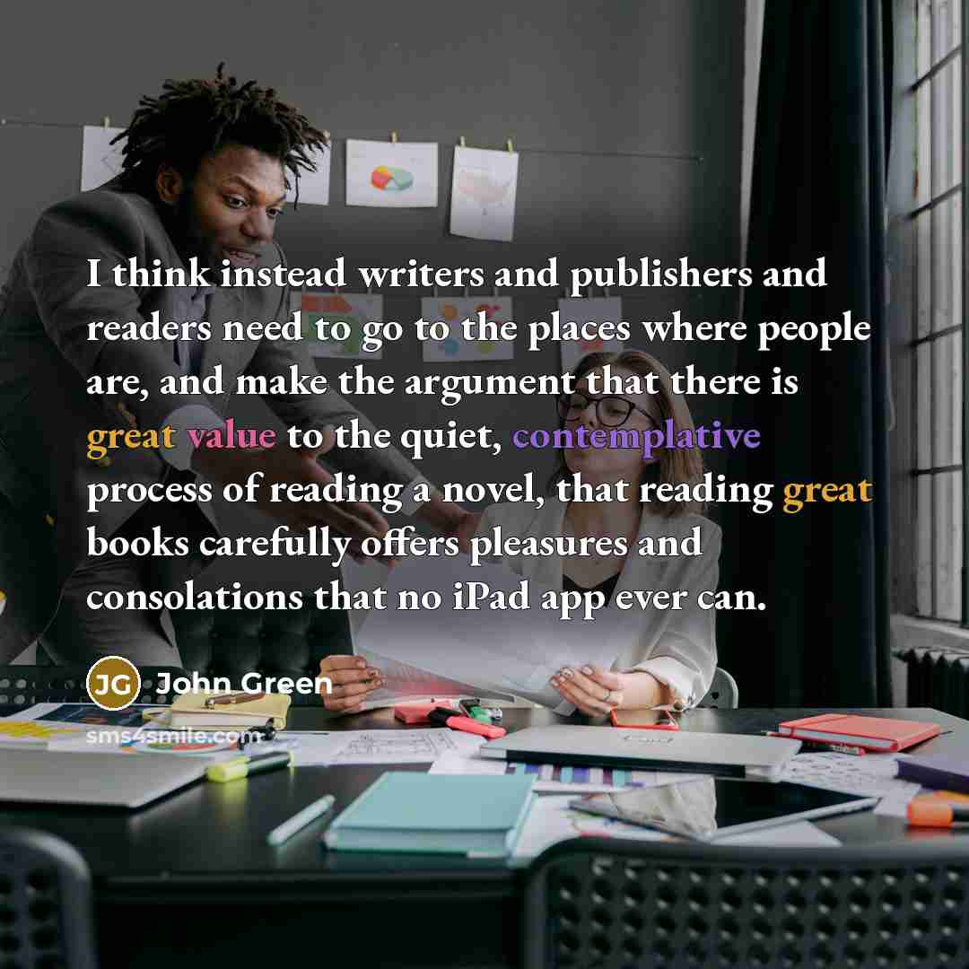 “I think instead writers and publishers and readers need to go to the places where people are, and make the argument that there is great value to the quiet, contemplative process of reading a novel, that reading great books carefully offers pleasures and consolations that no iPad app ever can.” quote by John Green