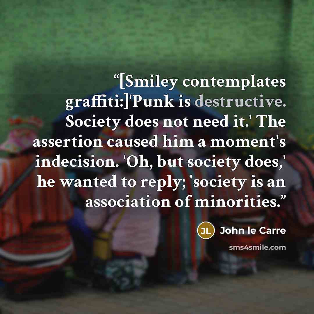 “[Smiley contemplates graffiti:]'Punk is destructive. Society does not need it.' The assertion caused him a moment's indecision. 'Oh, but society does,' he wanted to reply; 'society is an association of minorities.” quote by John le Carré
