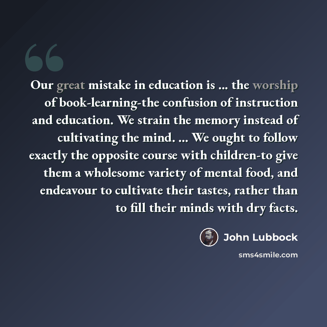 “Our great mistake in education is ... the worship of book-learning-the confusion of instruction and education. We strain the memory instead of cultivating the mind. ... We ought to follow exactly the opposite course with children-to give them a wholesome variety of mental food, and endeavour to…” quote by John Lubbock
