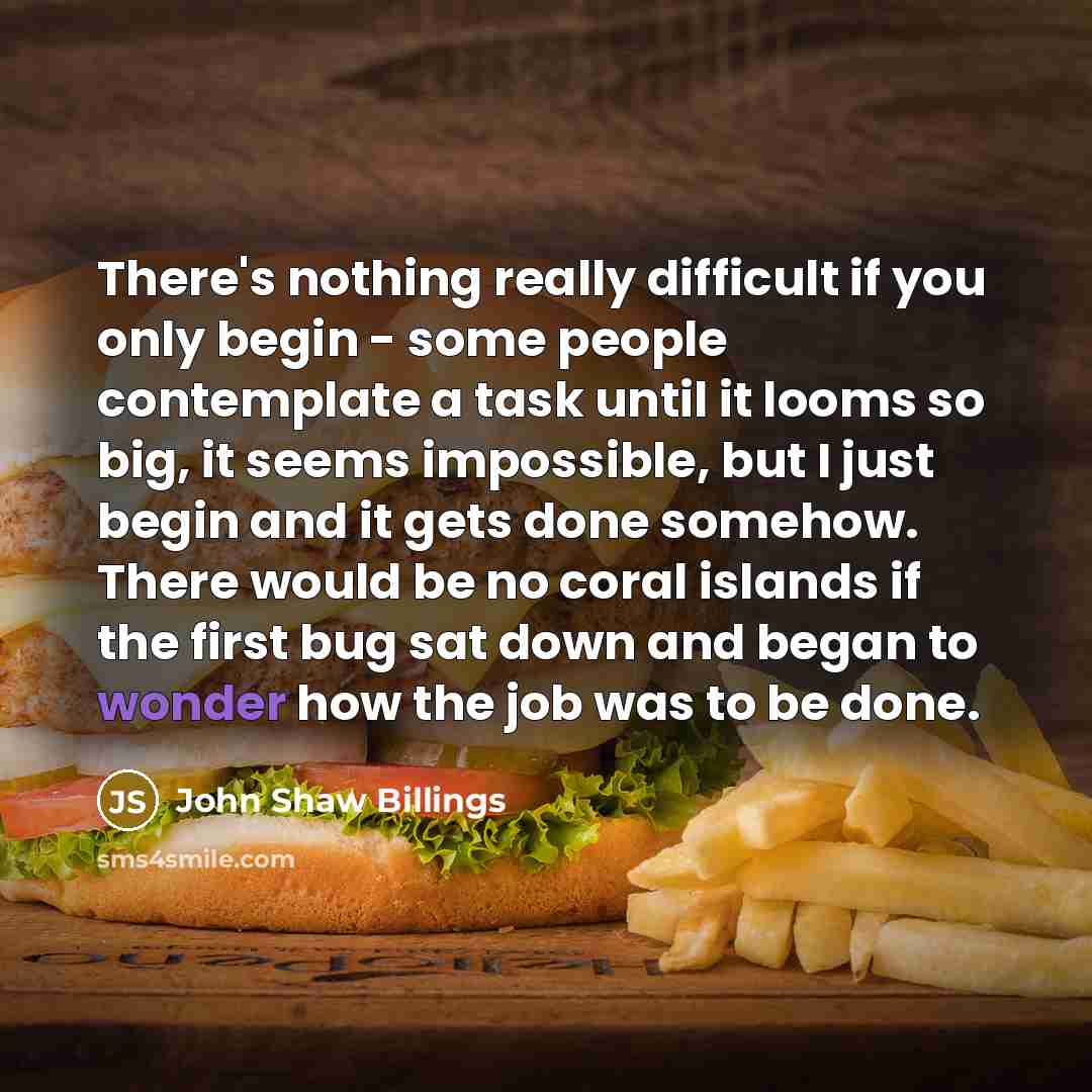 “There's nothing really difficult if you only begin - some people contemplate a task until it looms so big, it seems impossible, but I just begin and it gets done somehow. There would be no coral islands if the first bug sat down and began to wonder how the job was to be done.” quote by John Shaw Billings