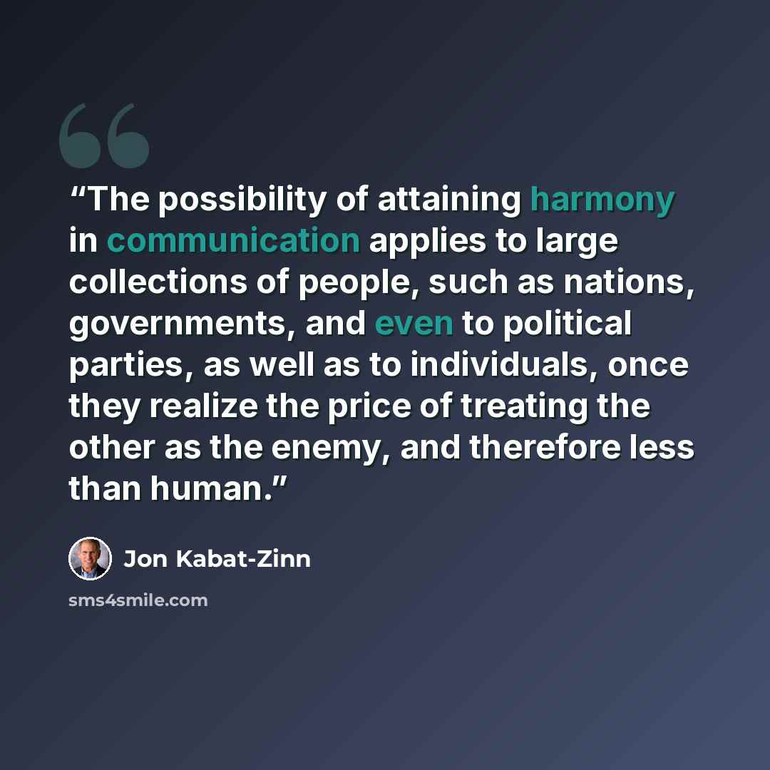 “The possibility of attaining harmony in communication applies to large collections of people, such as nations, governments, and even to political parties, as well as to individuals, once they realize the price of treating the other as the enemy, and therefore less than human.” quote by Jon Kabat-Zinn