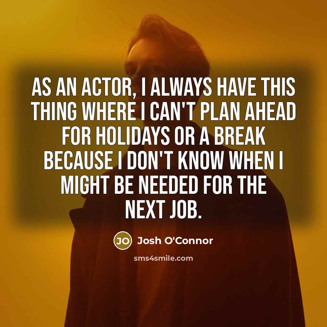 “As an actor, I always have this thing where I can't plan ahead for holidays or a break because I don't know when I might be needed for the next job.” quote by Josh O'Connor