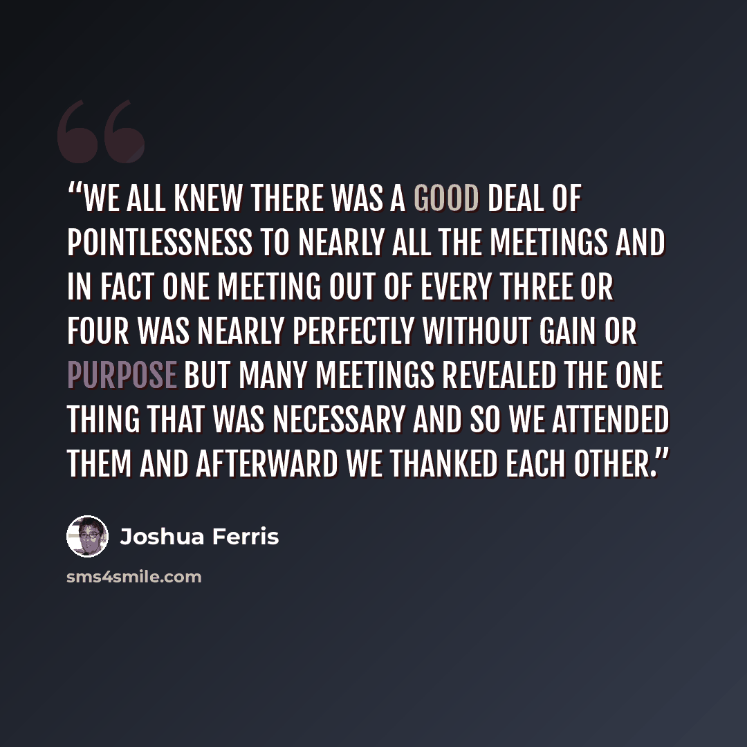 “We all knew there was a good deal of pointlessness to nearly all the meetings and in fact one meeting out of every three or four was nearly perfectly without gain or purpose but many meetings revealed the one thing that was necessary and so we attended them and afterward we thanked each other.” quote by Joshua Ferris