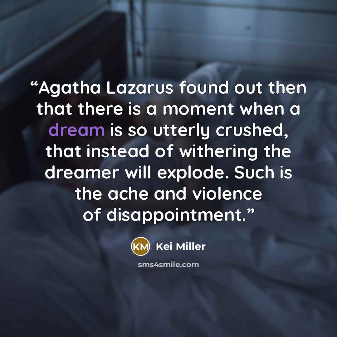 “Agatha Lazarus found out then that there is a moment when a dream is so utterly crushed, that instead of withering the dreamer will explode. Such is the ache and violence of disappointment.” quote by Kei Miller