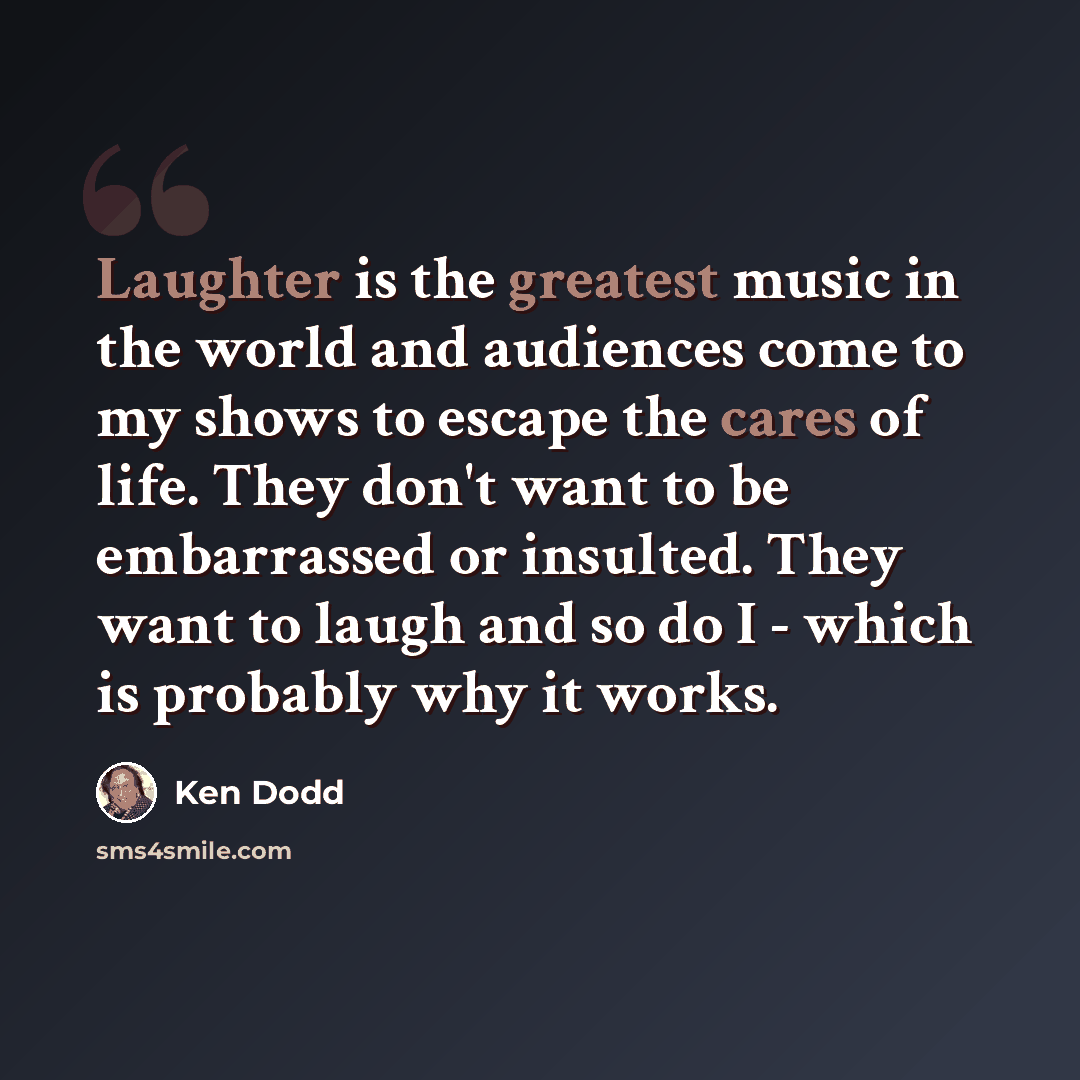 “Laughter is the greatest music in the world and audiences come to my shows to escape the cares of life. They don't want to be embarrassed or insulted. They want to laugh and so do I - which is probably why it works.” quote by Ken Dodd