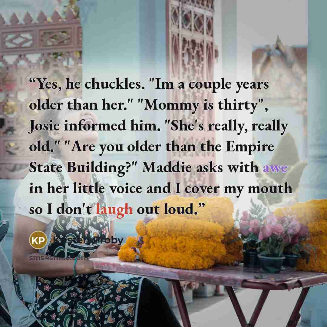 “Yes, he chuckles. "Im a couple years older than her." "Mommy is thirty", Josie informed him. "She's really, really old." "Are you older than the Empire State Building?" Maddie asks with awe in her little voice and I cover my mouth so I don't laugh out loud.” quote by Kristen Proby