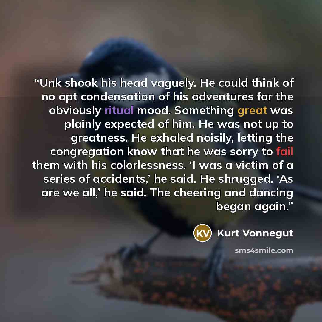 “Unk shook his head vaguely. He could think of no apt condensation of his adventures for the obviously ritual mood. Something great was plainly expected of him. He was not up to greatness. He exhaled noisily, letting the congregation know that he was sorry to fail them with his colorlessness. ‘I…” quote by Kurt Vonnegut