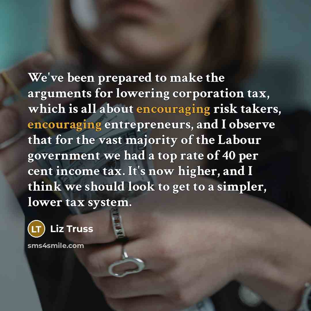“We've been prepared to make the arguments for lowering corporation tax, which is all about encouraging risk takers, encouraging entrepreneurs, and I observe that for the vast majority of the Labour government we had a top rate of 40 per cent income tax. It's now higher, and I think we should look…” quote by Liz Truss