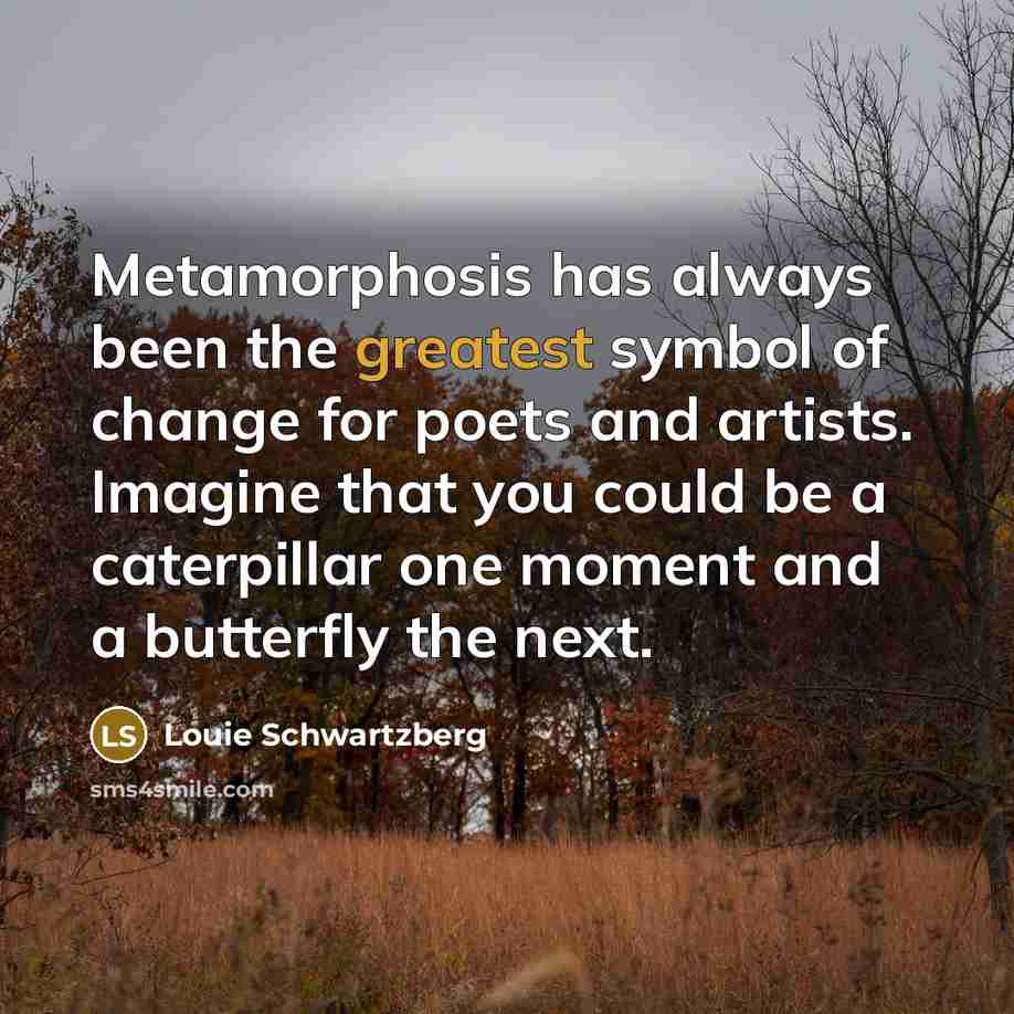 “Metamorphosis has always been the greatest symbol of change for poets and artists. Imagine that you could be a caterpillar one moment and a butterfly the next.” quote by Louie Schwartzberg