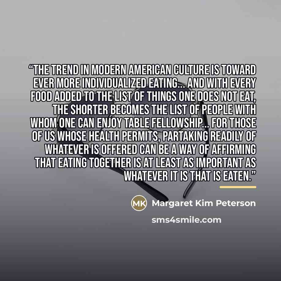 “The trend in modern American culture is toward ever more individualized eating... and with every food added to the list of things one does not eat, the shorter becomes the list of people with whom one can enjoy table fellowship... for those of us whose health permits, partaking readily of whatever…” quote by Margaret Kim Peterson