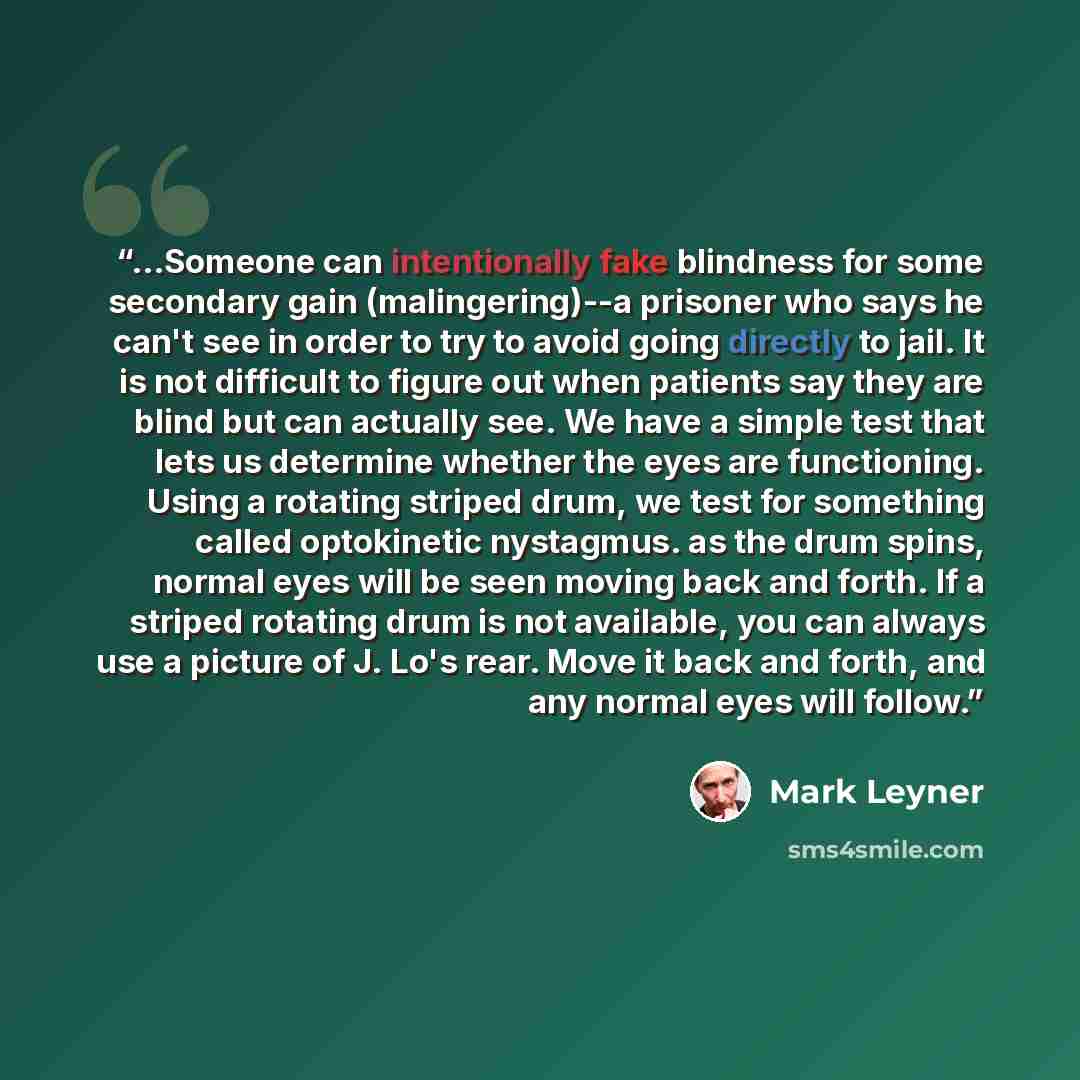 “...Someone can intentionally fake blindness for some secondary gain (malingering)--a prisoner who says he can't see in order to try to avoid going directly to jail. It is not difficult to figure out when patients say they are blind but can actually see. We have a simple test that lets us determine…” quote by Mark Leyner