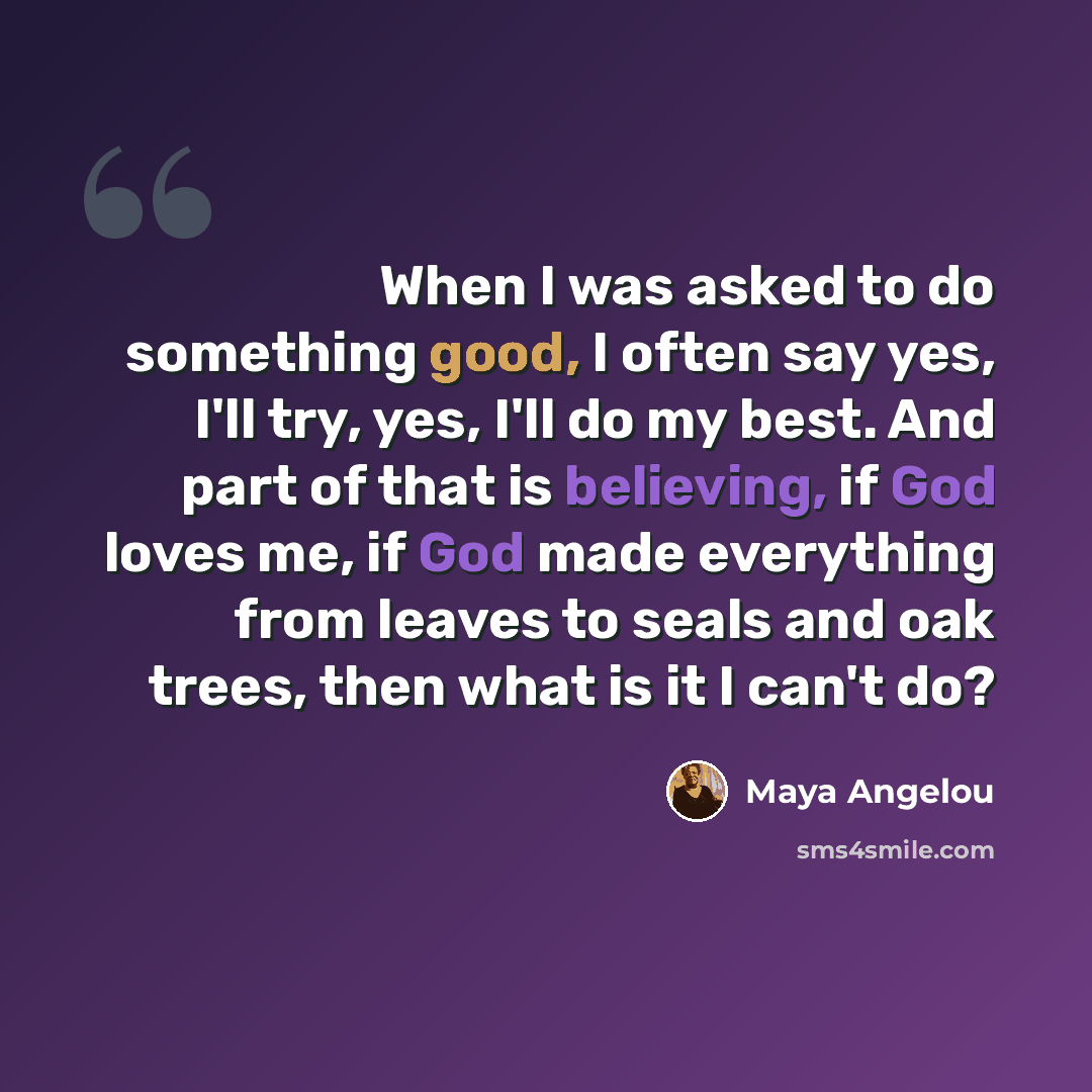 “When I was asked to do something good, I often say yes, I'll try, yes, I'll do my best. And part of that is believing, if God loves me, if God made everything from leaves to seals and oak trees, then what is it I can't do?” quote by Maya Angelou